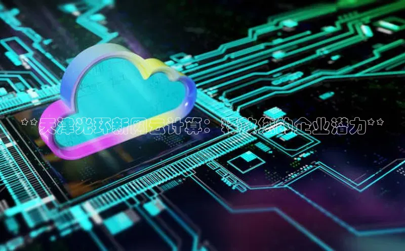 杏鑫平台注册登录百度网盘企业版**天津光环新网云计算：释放您的企业潜力**