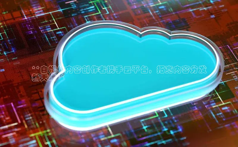 杏鑫平台手机登录入口彩讯股份**自媒体内容创作者携手云平台，拓宽内容分发
新天地**